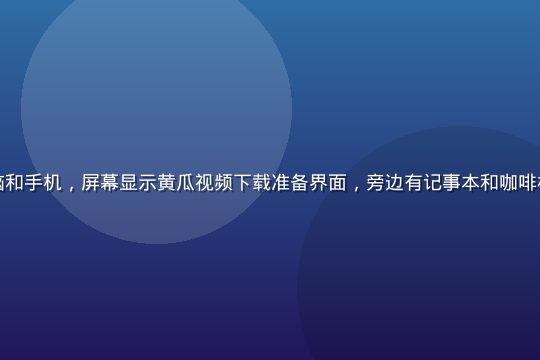 整洁的办公桌上摆放着笔记本电脑和手机，屏幕显示黄瓜视频下载准备界面，旁边有记事本和咖啡杯，明亮自然光，准备就绪的氛围